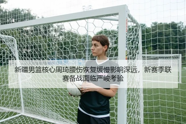 新疆男篮核心周琦腰伤恢复缓慢影响深远，新赛季联赛备战面临严峻考验 - yaxin